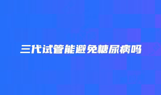 三代试管能避免糖尿病吗