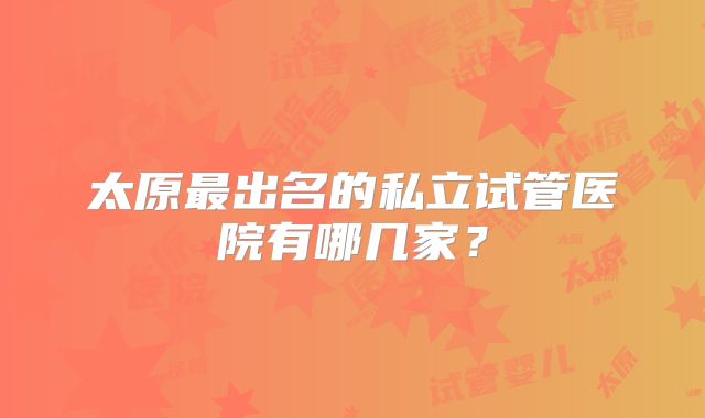 太原最出名的私立试管医院有哪几家？