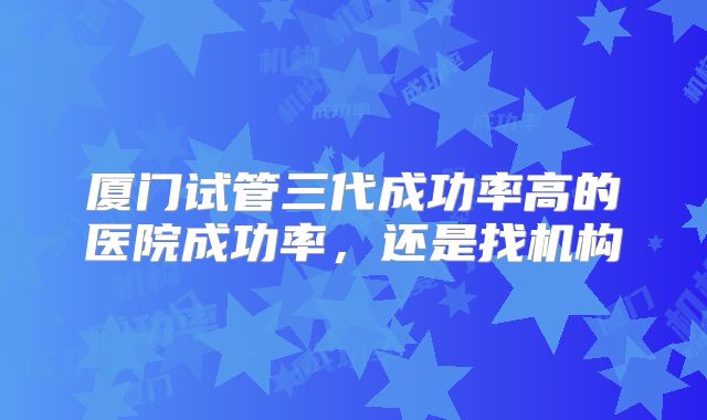 厦门试管三代成功率高的医院成功率，还是找机构
