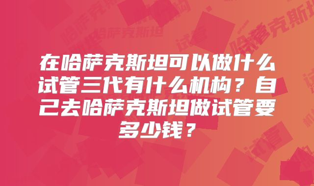 在哈萨克斯坦可以做什么试管三代有什么机构?自己去哈萨克斯坦做试管要多少钱?