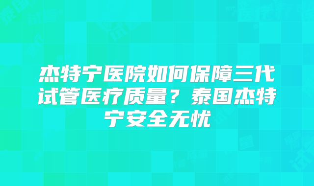 杰特宁医院如何保障三代试管医疗质量?泰国杰特宁安全无忧