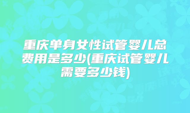 重庆单身女性试管婴儿总费用是多少(重庆试管婴儿需要多少钱)