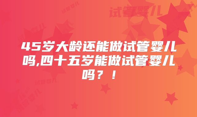45岁大龄还能做试管婴儿吗,四十五岁能做试管婴儿吗？！