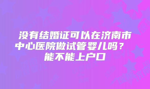 没有结婚证可以在济南市中心医院做试管婴儿吗? 能不能上户口