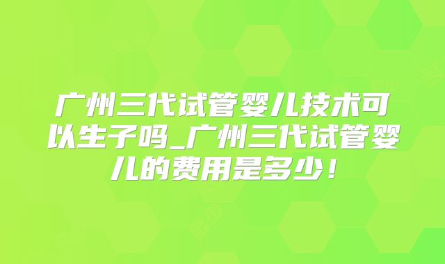 广州三代试管婴儿技术可以生子吗_广州三代试管婴儿的费用是多少！