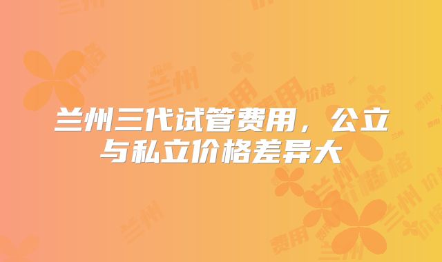 兰州三代试管费用,公立与私立价格差异大