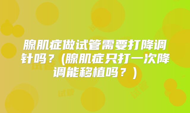 腺肌症做试管需要打降调针吗？(腺肌症只打一次降调能移植吗？)