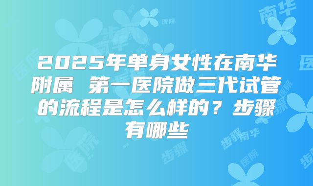 2025年单身女性在南华附属 第一医院做三代试管的流程是怎么样的?步骤有哪些