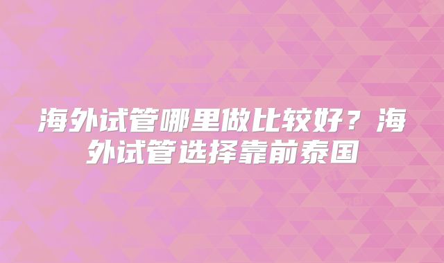 海外试管哪里做比较好?海外试管选择靠前泰国