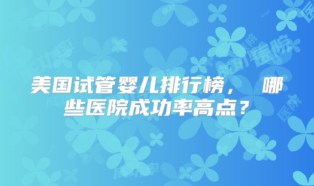 美国试管婴儿排行榜， 哪些医院成功率高点？