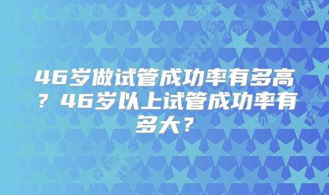 46岁做试管成功率有多高？46岁以上试管成功率有多大？