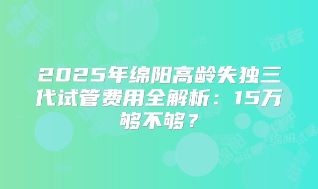 2025年绵阳高龄失独三代试管费用全解析：15万够不够？