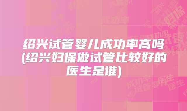 绍兴试管婴儿成功率高吗(绍兴妇保做试管比较好的医生是谁)