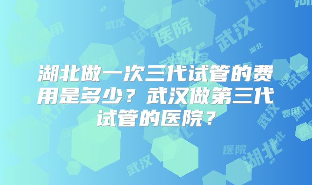 湖北做一次三代试管的费用是多少？武汉做第三代试管的医院？