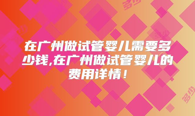 在广州做试管婴儿需要多少钱,在广州做试管婴儿的费用详情!