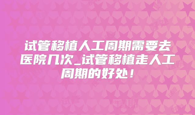 试管移植人工周期需要去医院几次_试管移植走人工周期的好处!