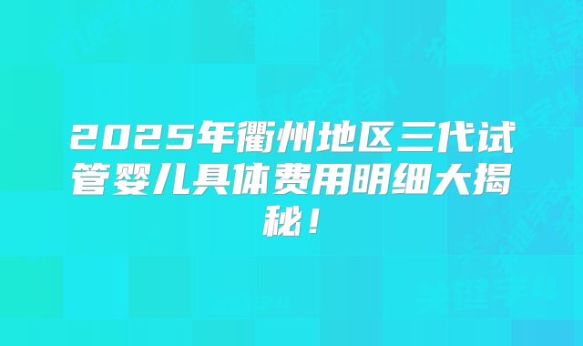 2025年衢州地区三代试管婴儿具体费用明细大揭秘！