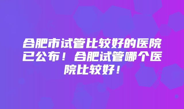 合肥市试管比较好的医院已公布！合肥试管哪个医院比较好！