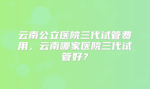 云南公立医院三代试管费用，云南哪家医院三代试管好？