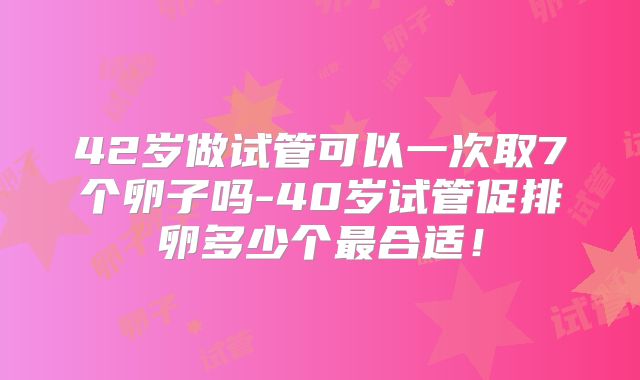 42岁做试管可以一次取7个卵子吗-40岁试管促排卵多少个最合适!