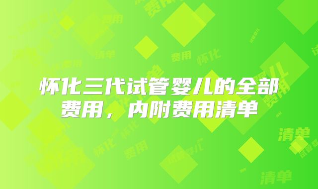 怀化三代试管婴儿的全部费用，内附费用清单