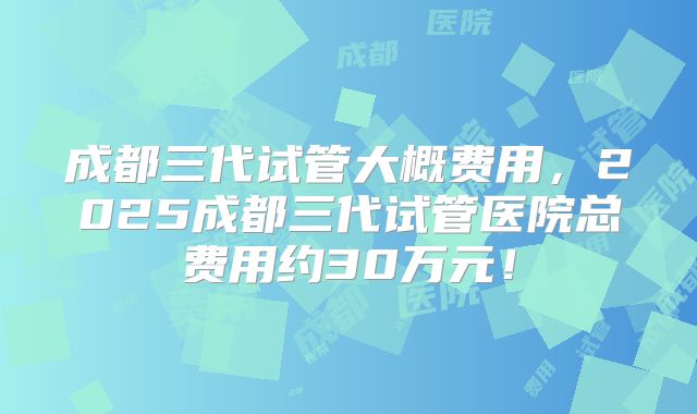 成都三代试管大概费用，2025成都三代试管医院总费用约30万元！