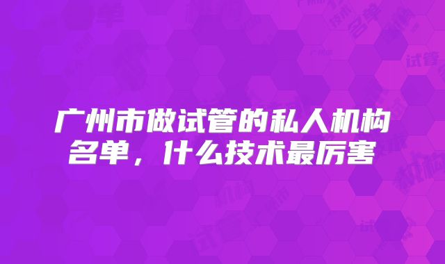 广州市做试管的私人机构名单，什么技术最厉害