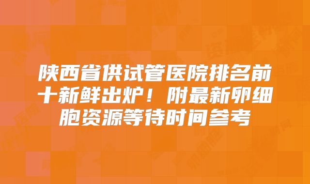 陕西省供试管医院排名前十新鲜出炉！附最新卵细胞资源等待时间参考