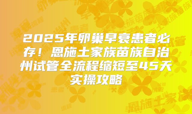 2025年卵巢早衰患者必存！恩施土家族苗族自治州试管全流程缩短至45天实操攻略