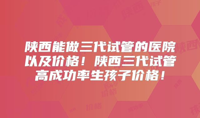 陕西能做三代试管的医院以及价格！陕西三代试管高成功率生孩子价格！