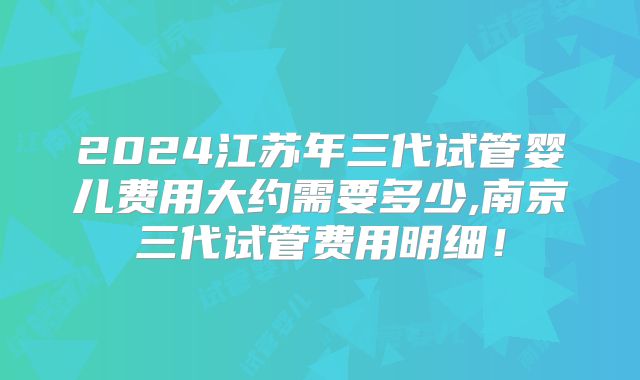 2024江苏年三代试管婴儿费用大约需要多少,南京三代试管费用明细！