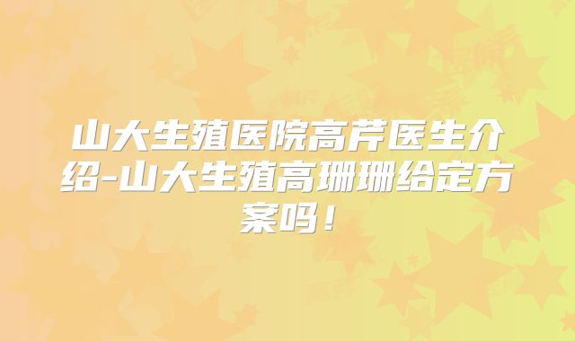 山大生殖医院高芹医生介绍-山大生殖高珊珊给定方案吗!