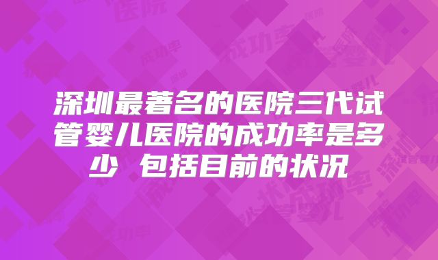 深圳最著名的医院三代试管婴儿医院的成功率是多少 包括目前的状况