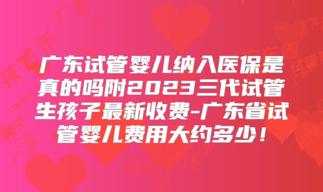 广东试管婴儿纳入医保是真的吗附2023三代试管生孩子最新收费-广东省试管婴儿费用大约多少！