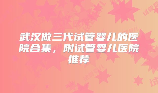 武汉做三代试管婴儿的医院合集，附试管婴儿医院推荐