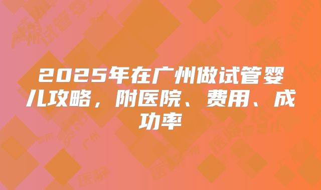 2025年在广州做试管婴儿攻略，附医院、费用、成功率