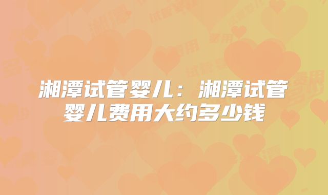 湘潭试管婴儿：湘潭试管婴儿费用大约多少钱