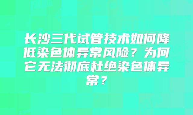 长沙三代试管技术如何降低染色体异常风险？为何它无法彻底杜绝染色体异常？