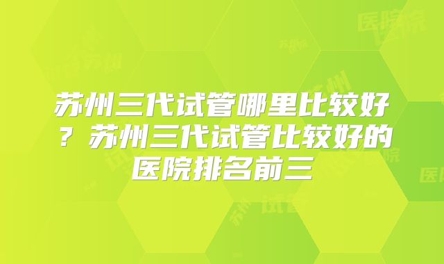 苏州三代试管哪里比较好?苏州三代试管比较好的医院排名前三