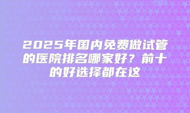 2025年国内免费做试管的医院排名哪家好？前十的好选择都在这