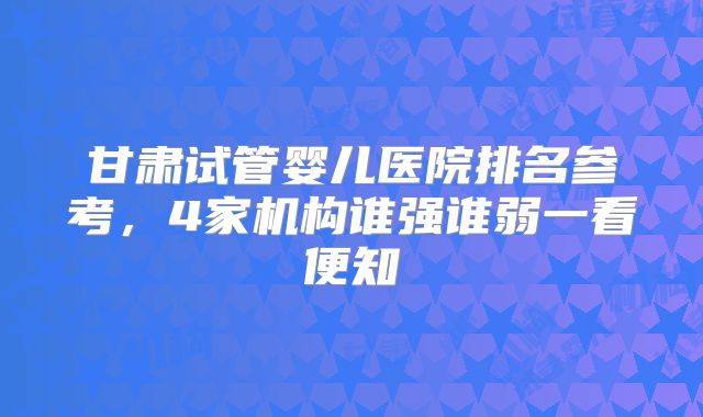 甘肃试管婴儿医院排名参考，4家机构谁强谁弱一看便知