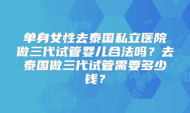 单身女性去泰国私立医院做三代试管婴儿合法吗？去泰国做三代试管需要多少钱？