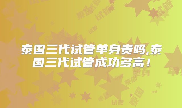 泰国三代试管单身贵吗,泰国三代试管成功多高！
