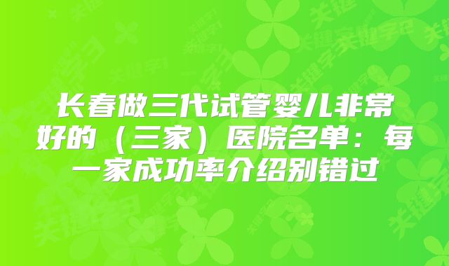 长春做三代试管婴儿非常好的（三家）医院名单：每一家成功率介绍别错过