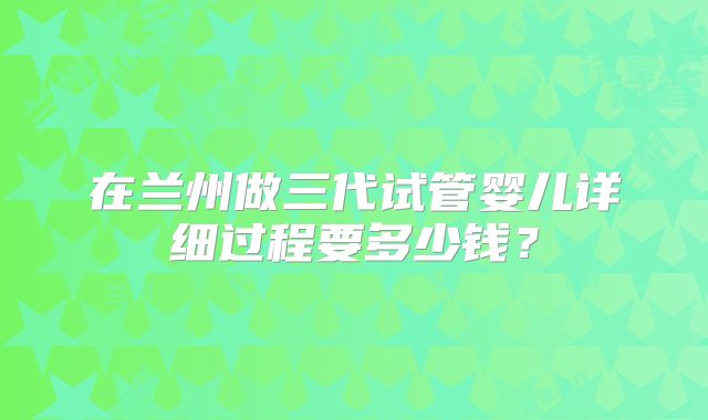 在兰州做三代试管婴儿详细过程要多少钱?
