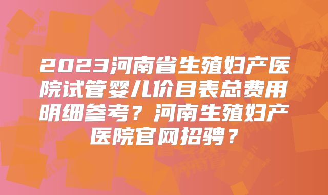 2023河南省生殖妇产医院试管婴儿价目表总费用明细参考？河南生殖妇产医院官网招骋？