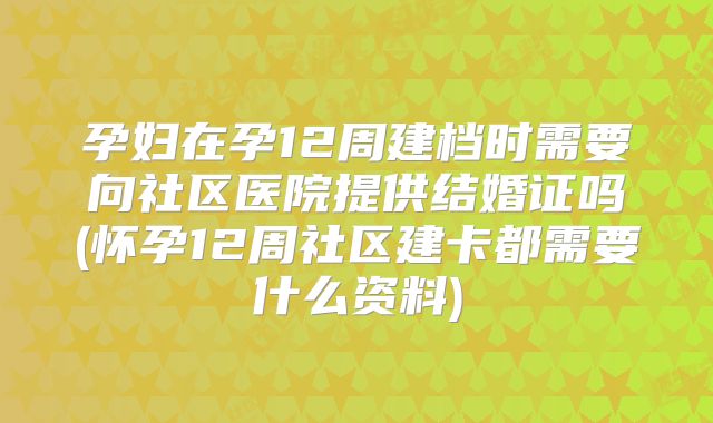 孕妇在孕12周建档时需要向社区医院提供结婚证吗(怀孕12周社区建卡都需要什么资料)
