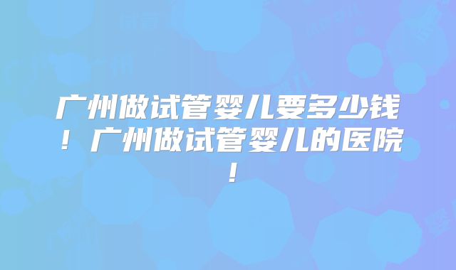 广州做试管婴儿要多少钱！广州做试管婴儿的医院！