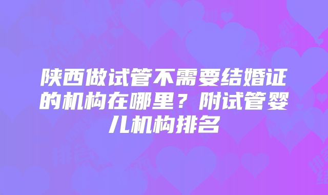 陕西做试管不需要结婚证的机构在哪里?附试管婴儿机构排名