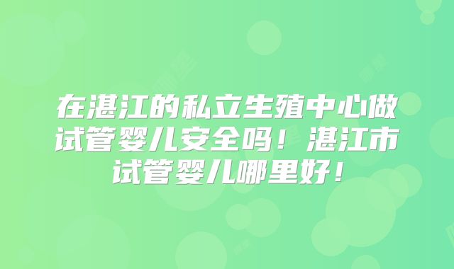 在湛江的私立生殖中心做试管婴儿安全吗!湛江市试管婴儿哪里好!